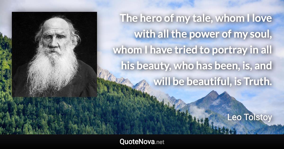 The hero of my tale, whom I love with all the power of my soul, whom I have tried to portray in all his beauty, who has been, is, and will be beautiful, is Truth. - Leo Tolstoy quote