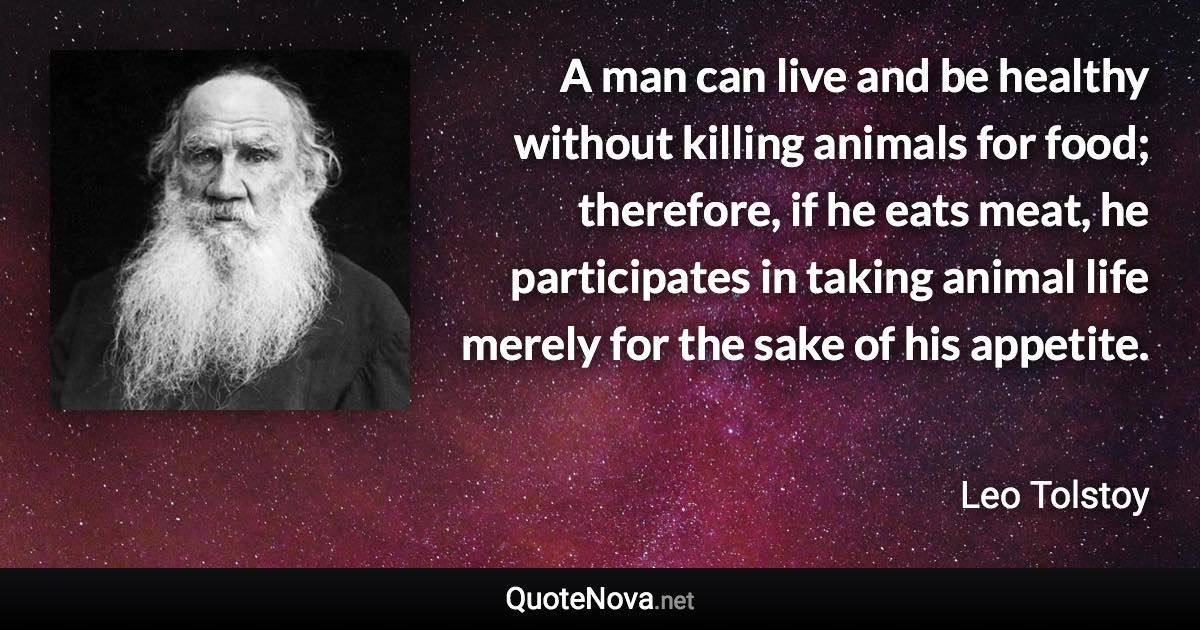 A man can live and be healthy without killing animals for food; therefore, if he eats meat, he participates in taking animal life merely for the sake of his appetite. - Leo Tolstoy quote