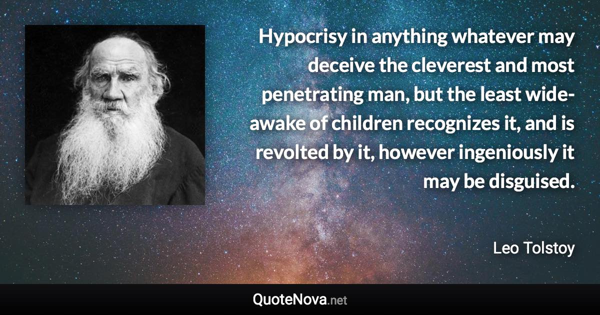 Hypocrisy in anything whatever may deceive the cleverest and most penetrating man, but the least wide-awake of children recognizes it, and is revolted by it, however ingeniously it may be disguised. - Leo Tolstoy quote