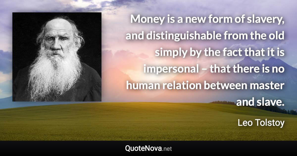 Money is a new form of slavery, and distinguishable from the old simply by the fact that it is impersonal – that there is no human relation between master and slave. - Leo Tolstoy quote