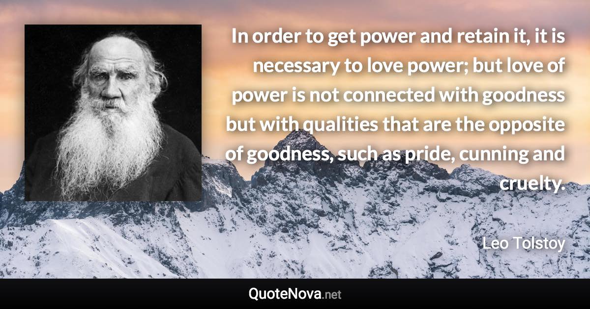 In order to get power and retain it, it is necessary to love power; but love of power is not connected with goodness but with qualities that are the opposite of goodness, such as pride, cunning and cruelty. - Leo Tolstoy quote