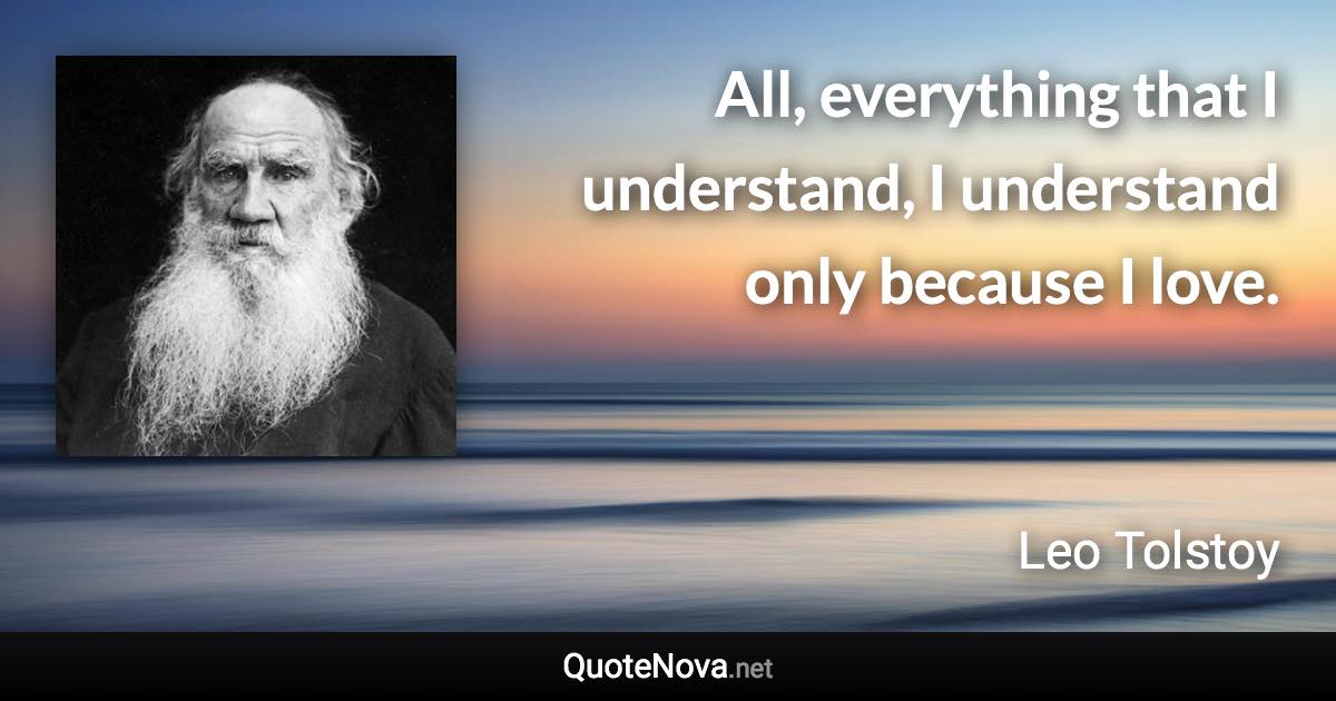 All, everything that I understand, I understand only because I love. - Leo Tolstoy quote