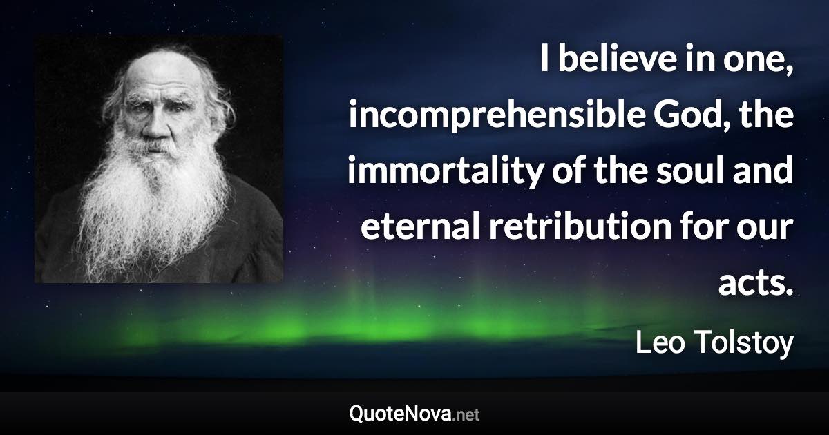 I believe in one, incomprehensible God, the immortality of the soul and eternal retribution for our acts. - Leo Tolstoy quote