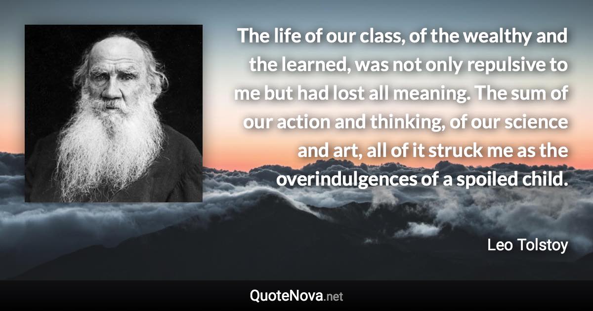 The life of our class, of the wealthy and the learned, was not only repulsive to me but had lost all meaning. The sum of our action and thinking, of our science and art, all of it struck me as the overindulgences of a spoiled child. - Leo Tolstoy quote