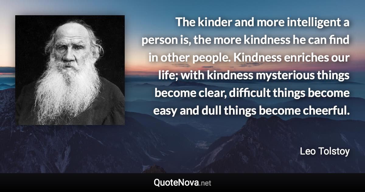 The kinder and more intelligent a person is, the more kindness he can find in other people. Kindness enriches our life; with kindness mysterious things become clear, difficult things become easy and dull things become cheerful. - Leo Tolstoy quote