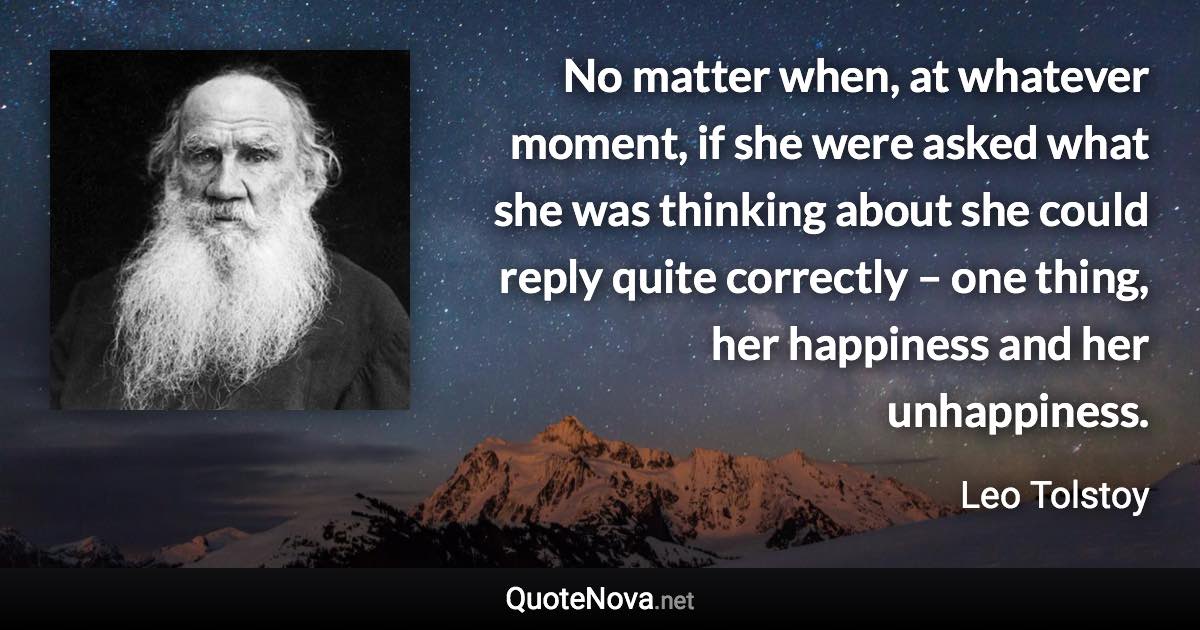 No matter when, at whatever moment, if she were asked what she was thinking about she could reply quite correctly – one thing, her happiness and her unhappiness. - Leo Tolstoy quote