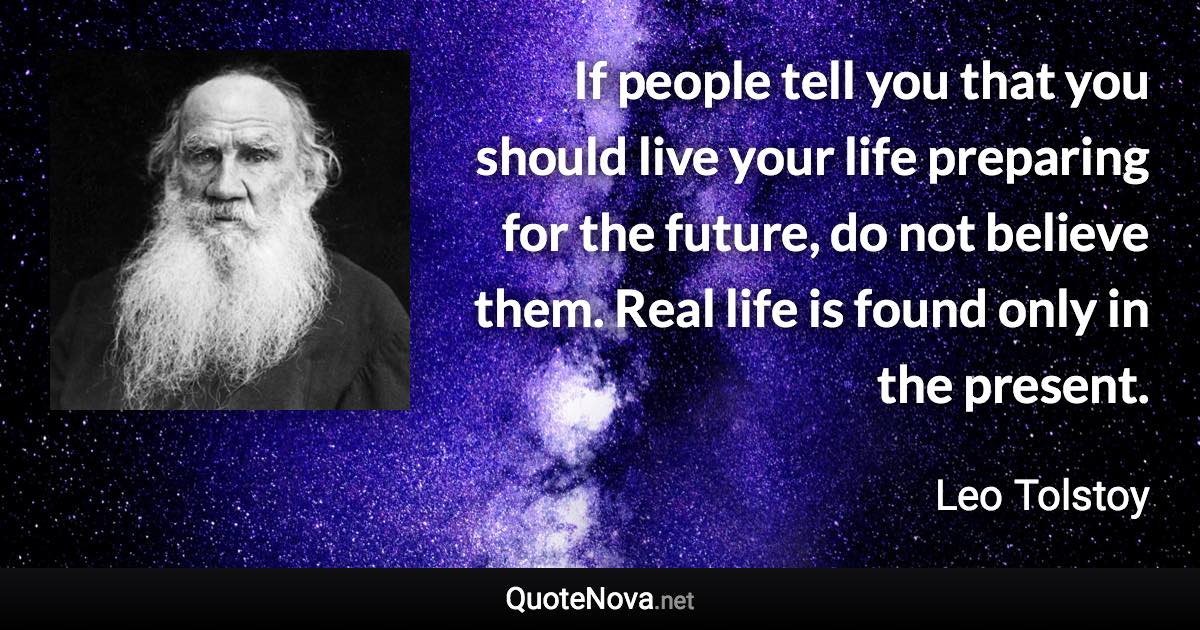 If people tell you that you should live your life preparing for the future, do not believe them. Real life is found only in the present. - Leo Tolstoy quote