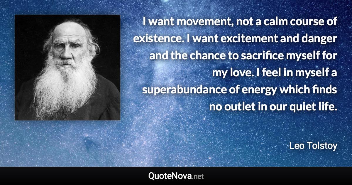 I want movement, not a calm course of existence. I want excitement and danger and the chance to sacrifice myself for my love. I feel in myself a superabundance of energy which finds no outlet in our quiet life. - Leo Tolstoy quote