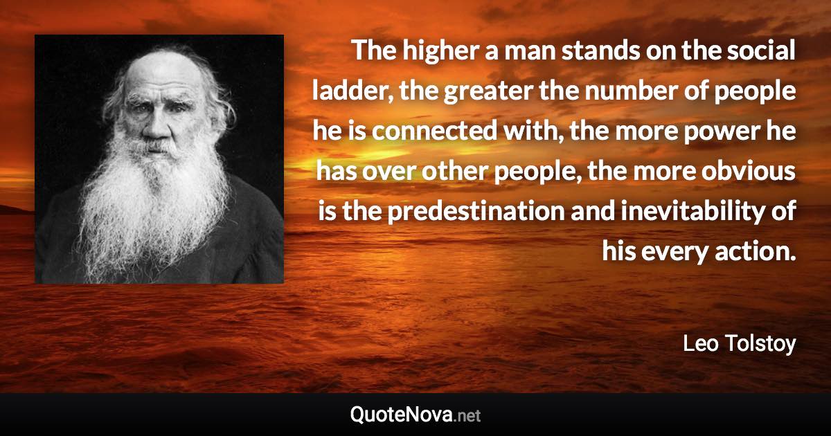 The higher a man stands on the social ladder, the greater the number of people he is connected with, the more power he has over other people, the more obvious is the predestination and inevitability of his every action. - Leo Tolstoy quote