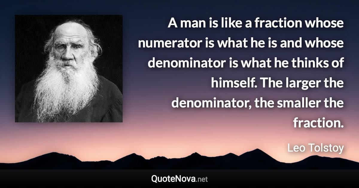 A man is like a fraction whose numerator is what he is and whose denominator is what he thinks of himself. The larger the denominator, the smaller the fraction. - Leo Tolstoy quote