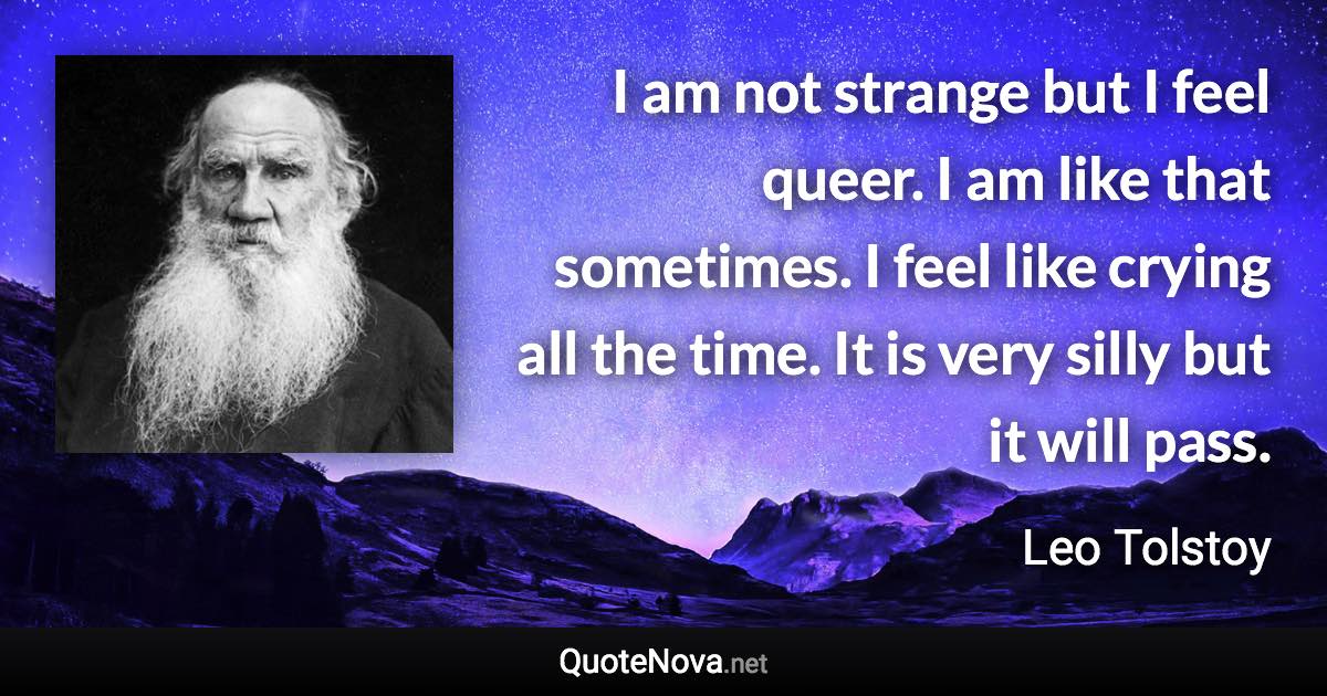 I am not strange but I feel queer. I am like that sometimes. I feel like crying all the time. It is very silly but it will pass. - Leo Tolstoy quote