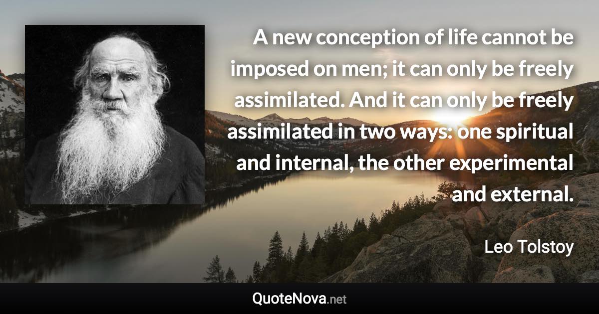 A new conception of life cannot be imposed on men; it can only be freely assimilated. And it can only be freely assimilated in two ways: one spiritual and internal, the other experimental and external. - Leo Tolstoy quote