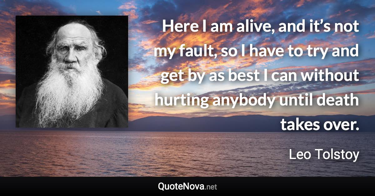 Here I am alive, and it’s not my fault, so I have to try and get by as best I can without hurting anybody until death takes over. - Leo Tolstoy quote