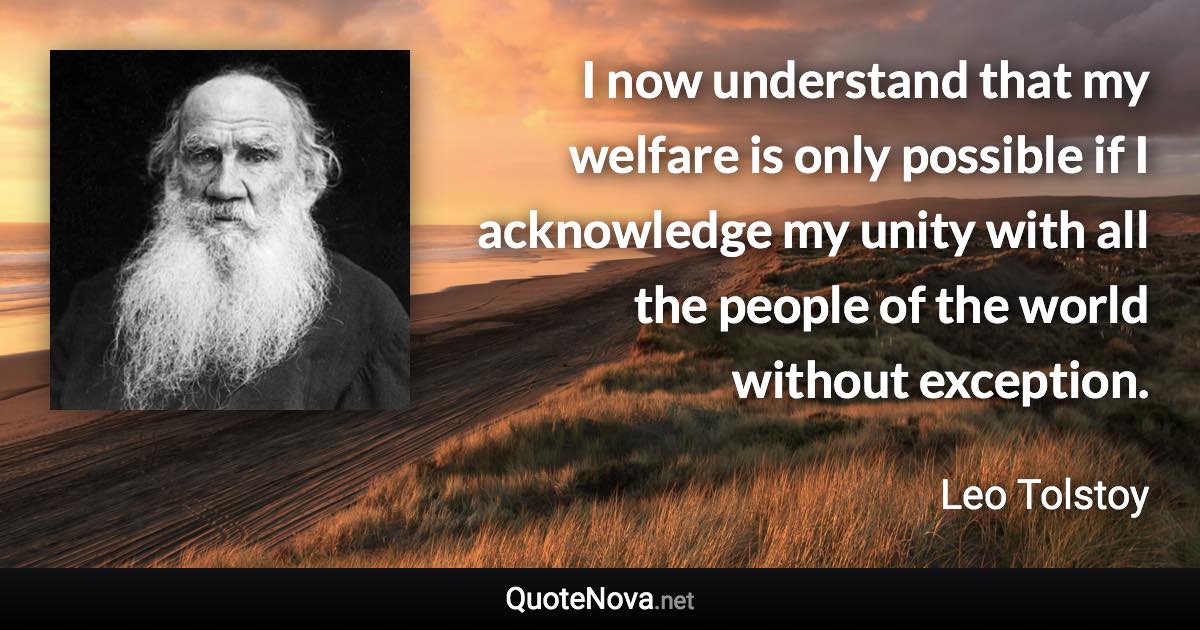 I now understand that my welfare is only possible if I acknowledge my unity with all the people of the world without exception. - Leo Tolstoy quote