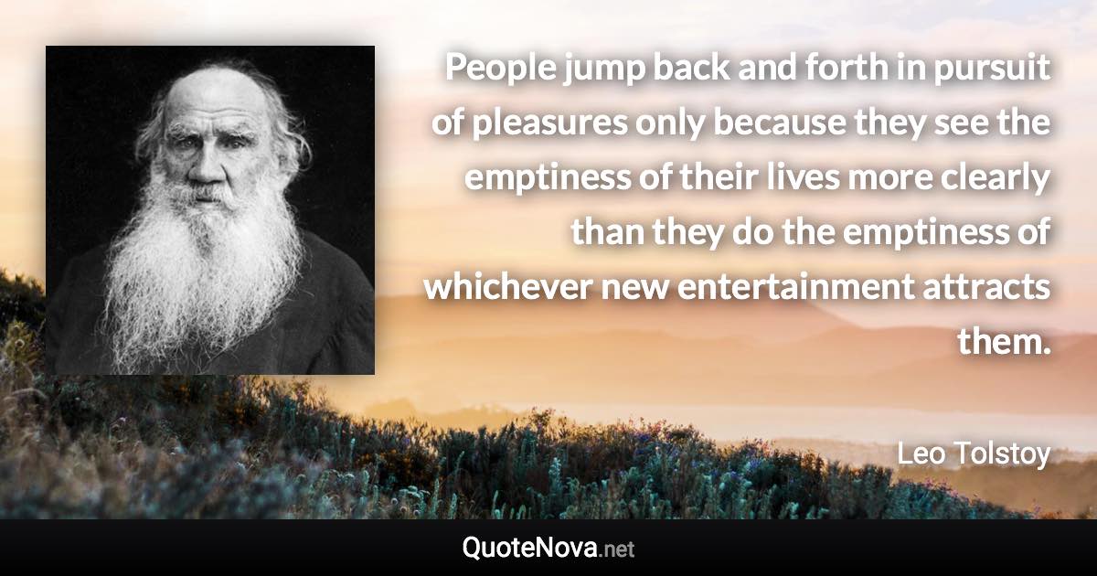 People jump back and forth in pursuit of pleasures only because they see the emptiness of their lives more clearly than they do the emptiness of whichever new entertainment attracts them. - Leo Tolstoy quote