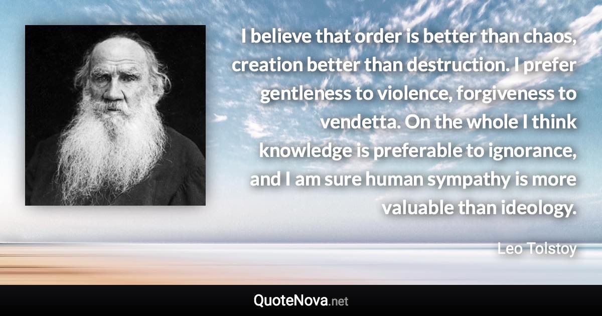 I believe that order is better than chaos, creation better than destruction. I prefer gentleness to violence, forgiveness to vendetta. On the whole I think knowledge is preferable to ignorance, and I am sure human sympathy is more valuable than ideology. - Leo Tolstoy quote