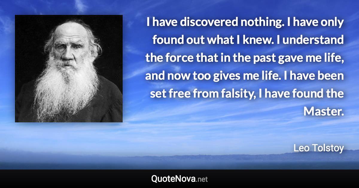 I have discovered nothing. I have only found out what I knew. I understand the force that in the past gave me life, and now too gives me life. I have been set free from falsity, I have found the Master. - Leo Tolstoy quote