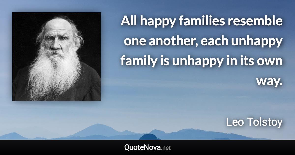 All happy families resemble one another, each unhappy family is unhappy in its own way. - Leo Tolstoy quote