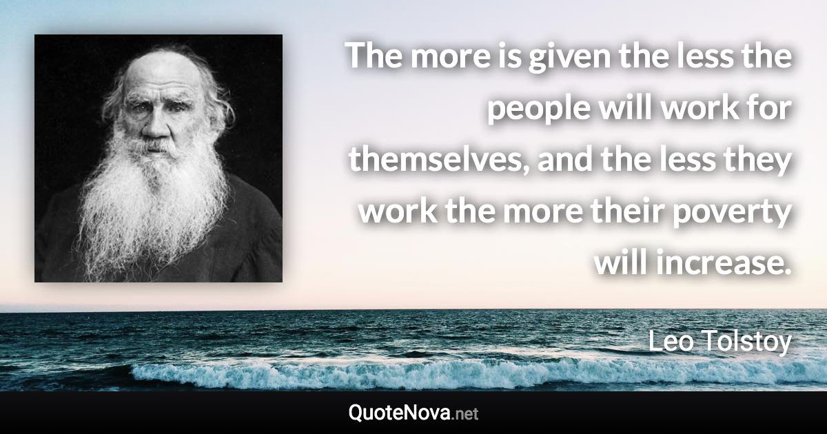 The more is given the less the people will work for themselves, and the less they work the more their poverty will increase. - Leo Tolstoy quote