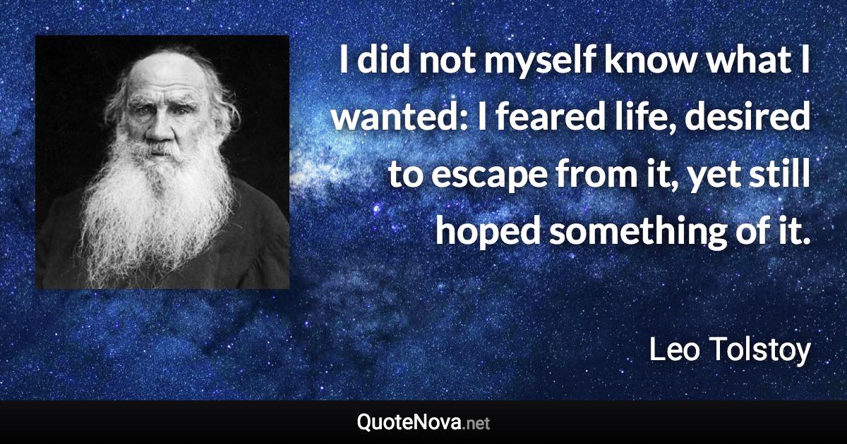 I did not myself know what I wanted: I feared life, desired to escape from it, yet still hoped something of it. - Leo Tolstoy quote