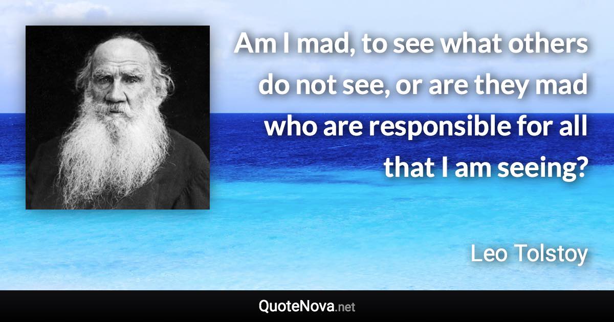 Am I mad, to see what others do not see, or are they mad who are responsible for all that I am seeing? - Leo Tolstoy quote