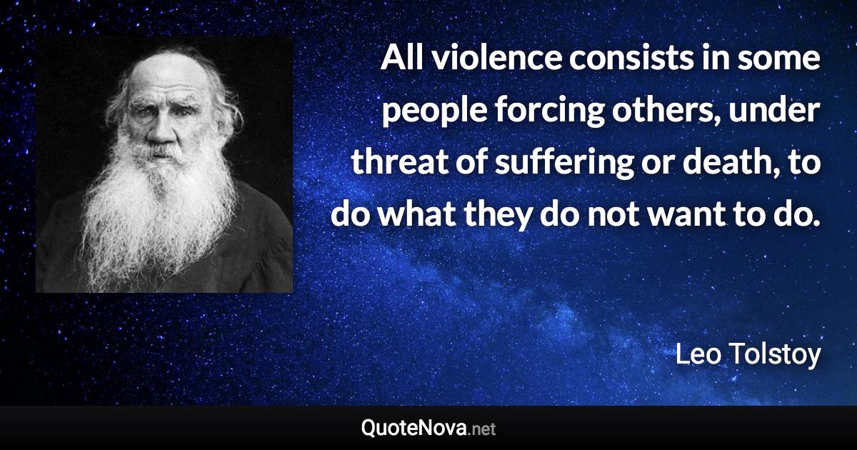 All violence consists in some people forcing others, under threat of suffering or death, to do what they do not want to do. - Leo Tolstoy quote