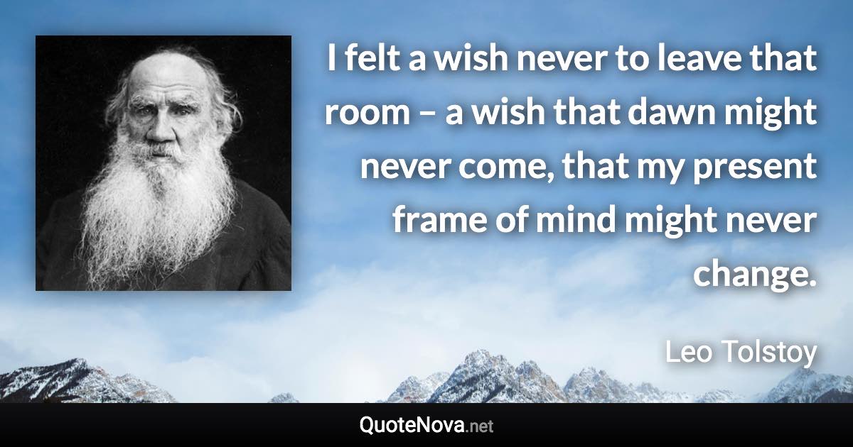 I felt a wish never to leave that room – a wish that dawn might never come, that my present frame of mind might never change. - Leo Tolstoy quote