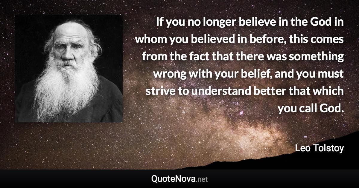 If you no longer believe in the God in whom you believed in before, this comes from the fact that there was something wrong with your belief, and you must strive to understand better that which you call God. - Leo Tolstoy quote