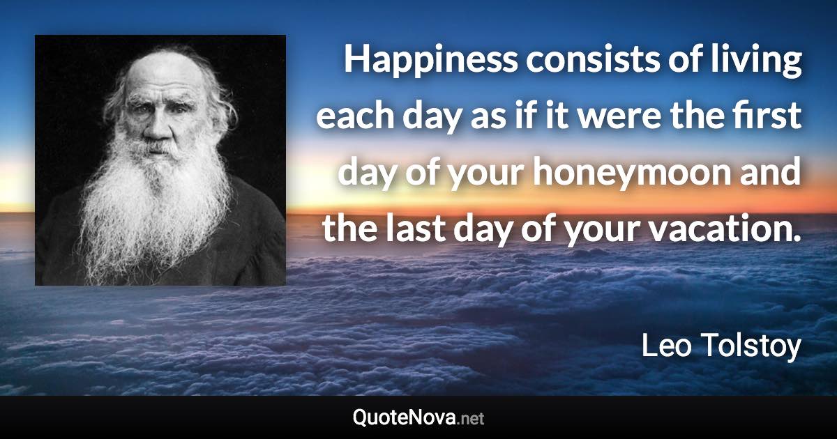 Happiness consists of living each day as if it were the first day of your honeymoon and the last day of your vacation. - Leo Tolstoy quote