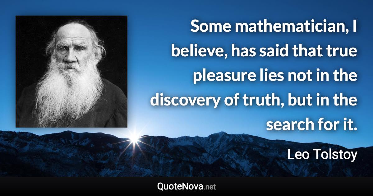 Some mathematician, I believe, has said that true pleasure lies not in the discovery of truth, but in the search for it. - Leo Tolstoy quote