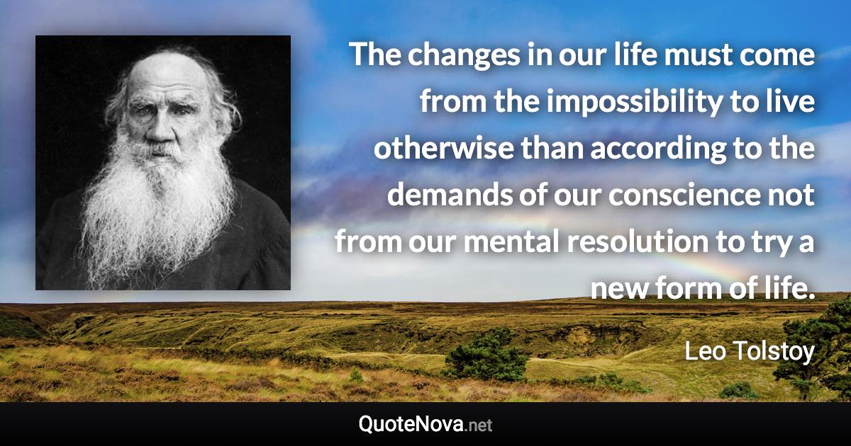 The changes in our life must come from the impossibility to live otherwise than according to the demands of our conscience not from our mental resolution to try a new form of life. - Leo Tolstoy quote