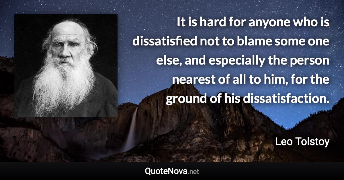 It is hard for anyone who is dissatisfied not to blame some one else, and especially the person nearest of all to him, for the ground of his dissatisfaction. - Leo Tolstoy quote