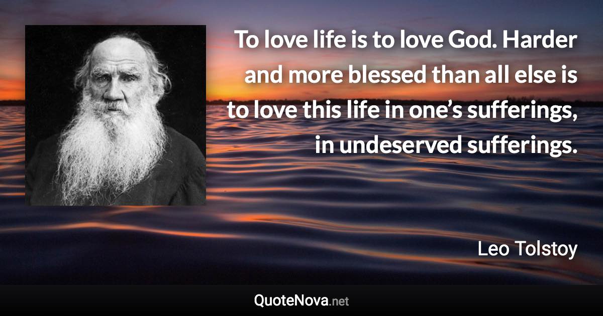 To love life is to love God. Harder and more blessed than all else is to love this life in one’s sufferings, in undeserved sufferings. - Leo Tolstoy quote