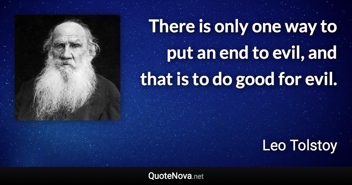 There is only one way to put an end to evil, and that is to do good for evil. - Leo Tolstoy quote