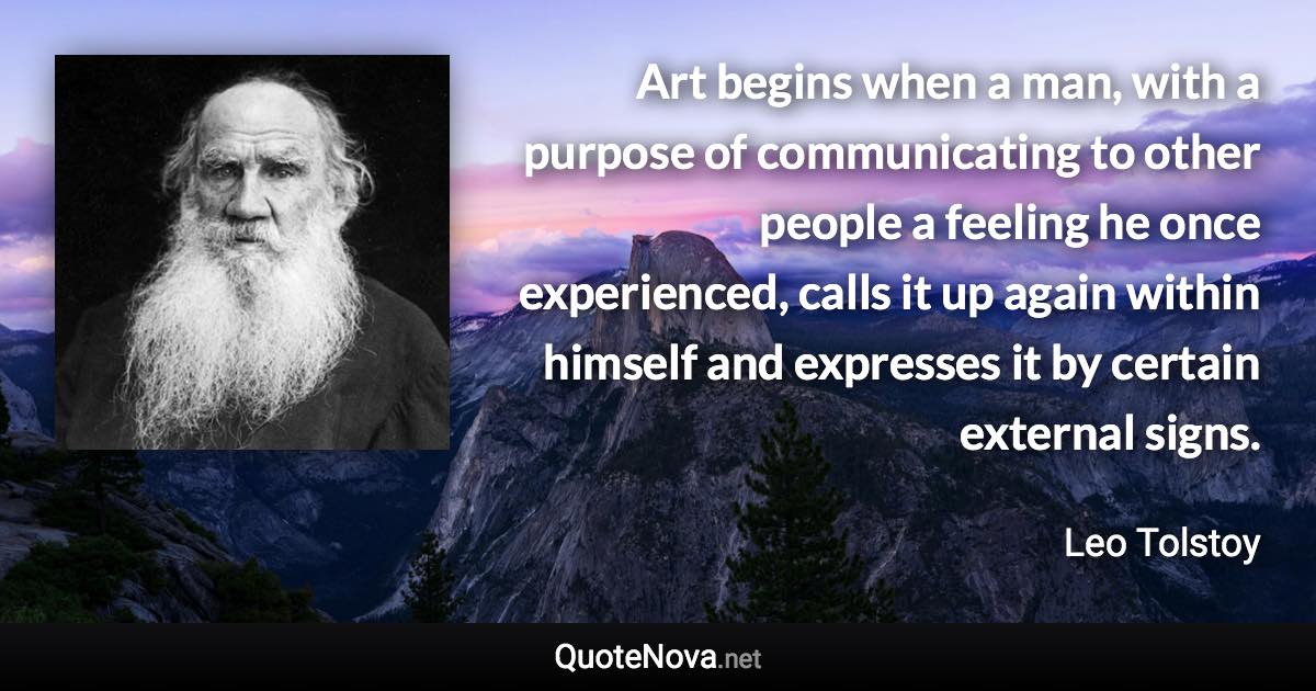 Art begins when a man, with a purpose of communicating to other people a feeling he once experienced, calls it up again within himself and expresses it by certain external signs. - Leo Tolstoy quote