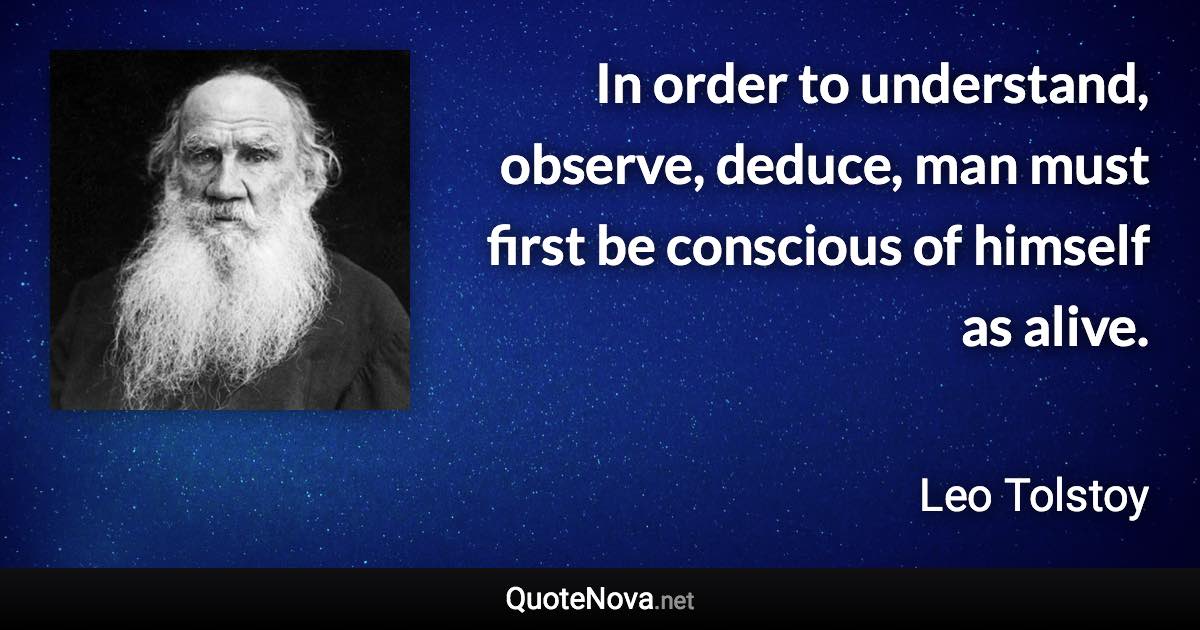 In order to understand, observe, deduce, man must first be conscious of himself as alive. - Leo Tolstoy quote