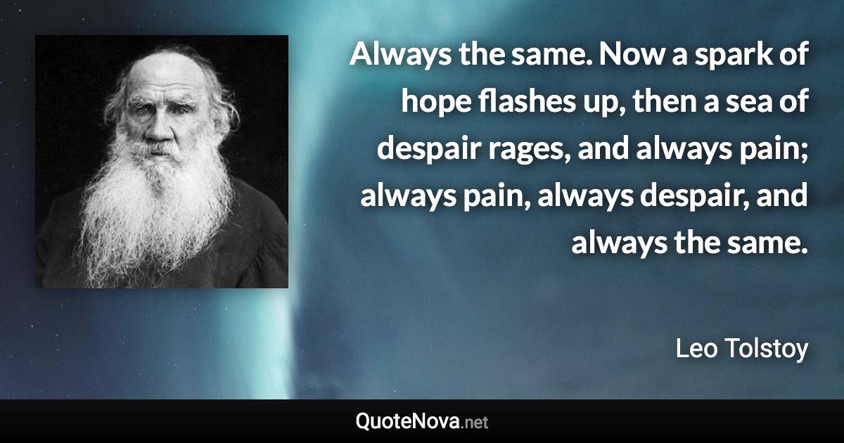 Always the same. Now a spark of hope flashes up, then a sea of despair rages, and always pain; always pain, always despair, and always the same. - Leo Tolstoy quote