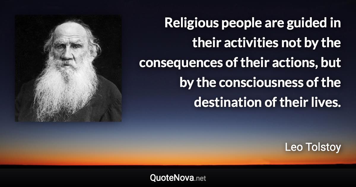 Religious people are guided in their activities not by the consequences of their actions, but by the consciousness of the destination of their lives. - Leo Tolstoy quote