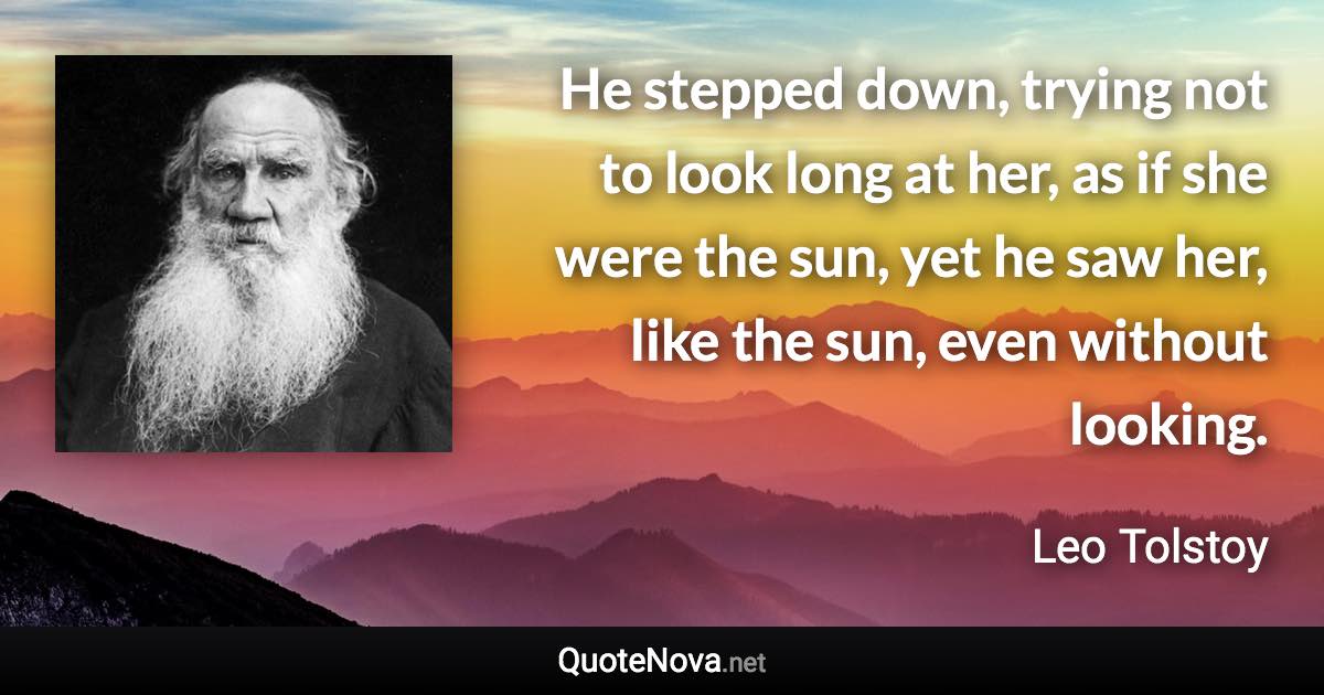 He stepped down, trying not to look long at her, as if she were the sun, yet he saw her, like the sun, even without looking. - Leo Tolstoy quote