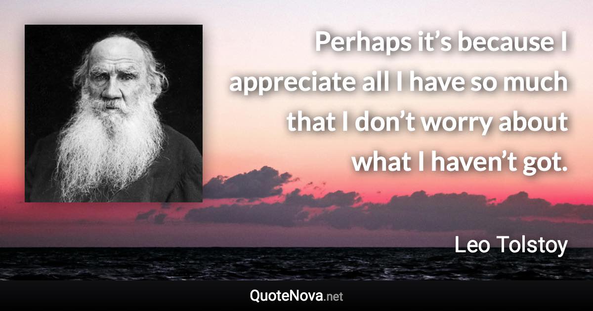 Perhaps it’s because I appreciate all I have so much that I don’t worry about what I haven’t got. - Leo Tolstoy quote