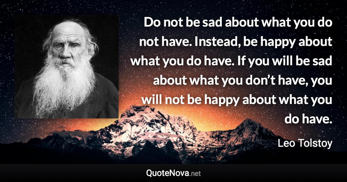 Do not be sad about what you do not have. Instead, be happy about what you do have. If you will be sad about what you don’t have, you will not be happy about what you do have. - Leo Tolstoy quote