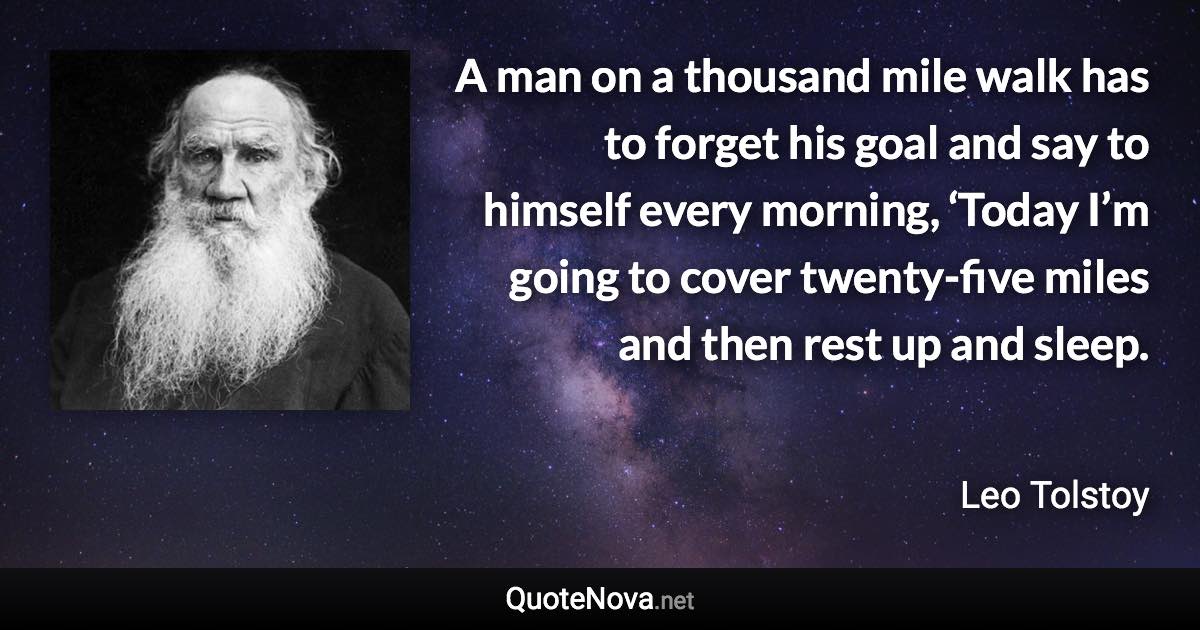 A man on a thousand mile walk has to forget his goal and say to himself every morning, ‘Today I’m going to cover twenty-five miles and then rest up and sleep. - Leo Tolstoy quote