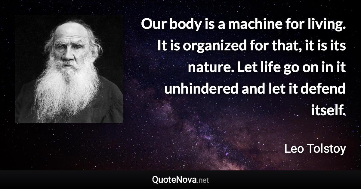 Our body is a machine for living. It is organized for that, it is its nature. Let life go on in it unhindered and let it defend itself. - Leo Tolstoy quote