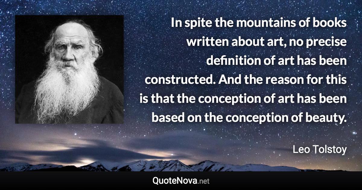 In spite the mountains of books written about art, no precise definition of art has been constructed. And the reason for this is that the conception of art has been based on the conception of beauty. - Leo Tolstoy quote