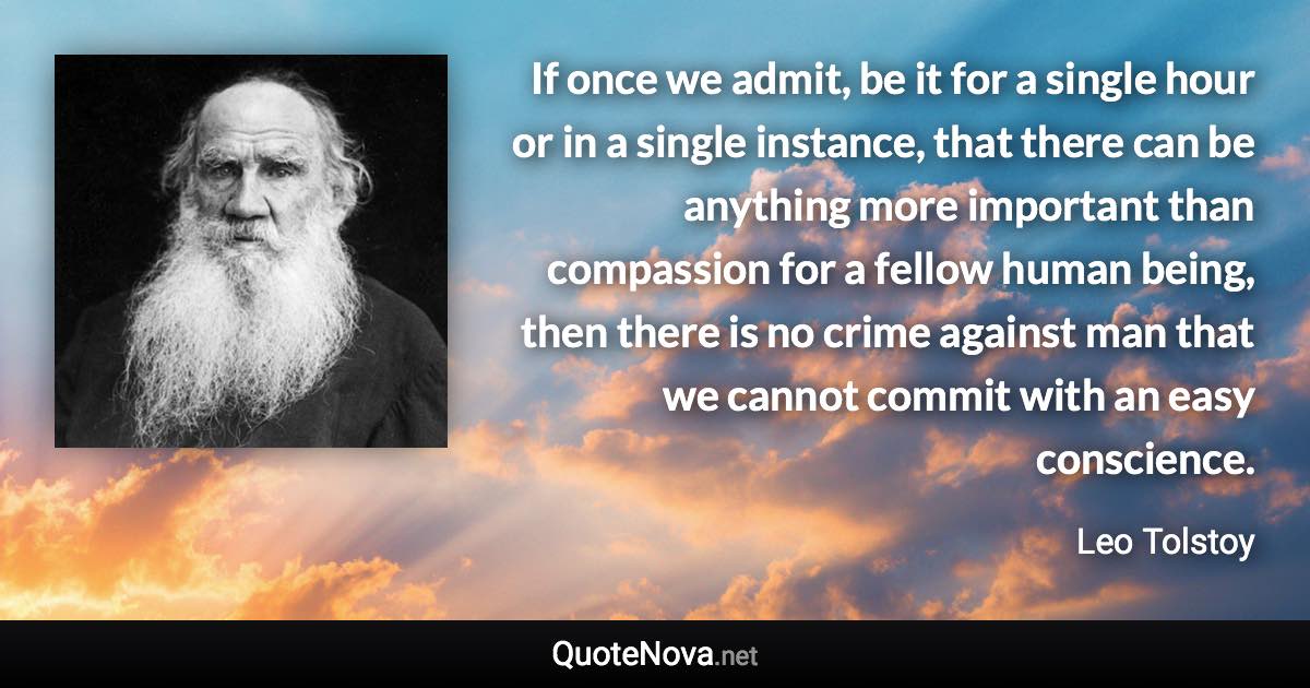 If once we admit, be it for a single hour or in a single instance, that there can be anything more important than compassion for a fellow human being, then there is no crime against man that we cannot commit with an easy conscience. - Leo Tolstoy quote