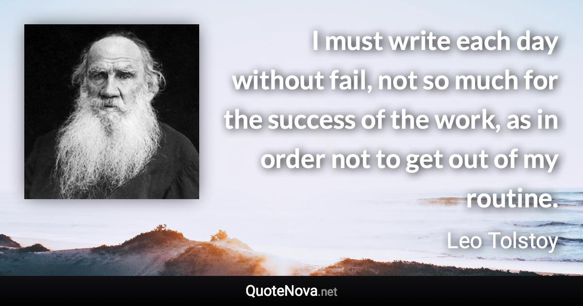 I must write each day without fail, not so much for the success of the work, as in order not to get out of my routine. - Leo Tolstoy quote