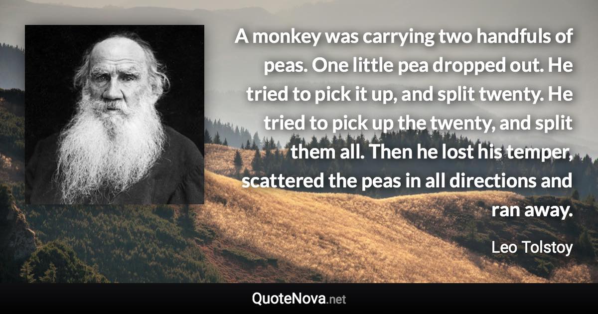 A monkey was carrying two handfuls of peas. One little pea dropped out. He tried to pick it up, and split twenty. He tried to pick up the twenty, and split them all. Then he lost his temper, scattered the peas in all directions and ran away. - Leo Tolstoy quote