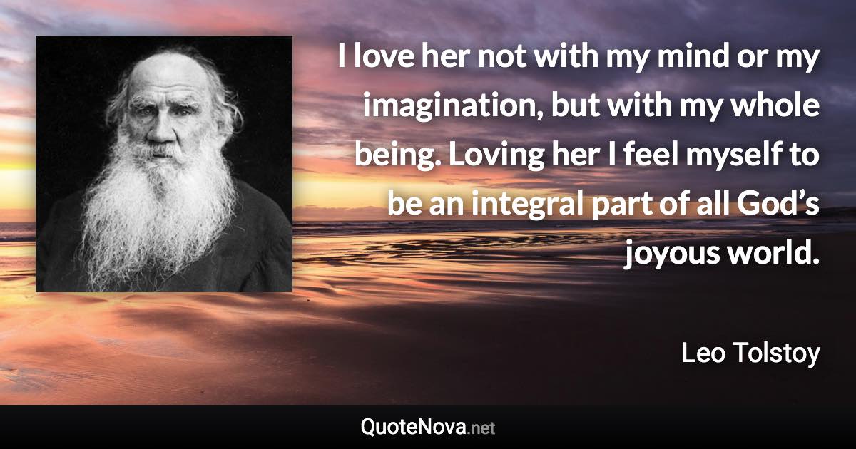 I love her not with my mind or my imagination, but with my whole being. Loving her I feel myself to be an integral part of all God’s joyous world. - Leo Tolstoy quote