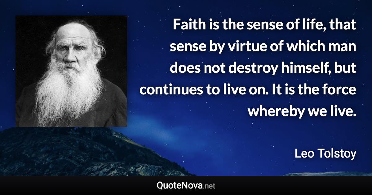 Faith is the sense of life, that sense by virtue of which man does not destroy himself, but continues to live on. It is the force whereby we live. - Leo Tolstoy quote