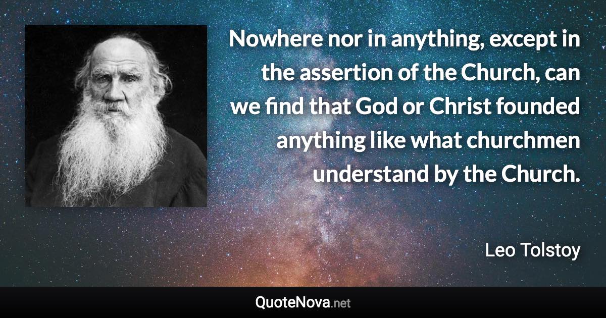 Nowhere nor in anything, except in the assertion of the Church, can we find that God or Christ founded anything like what churchmen understand by the Church. - Leo Tolstoy quote